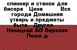 спиннер и станок для бисера › Цена ­ 500 - Все города Домашняя утварь и предметы быта » Другое   . Ненецкий АО,Верхняя Пеша д.